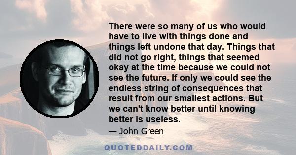 There were so many of us who would have to live with things done and things left undone that day. Things that did not go right, things that seemed okay at the time because we could not see the future. If only we could