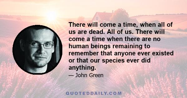 There will come a time, when all of us are dead. All of us. There will come a time when there are no human beings remaining to remember that anyone ever existed or that our species ever did anything.