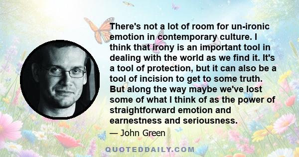 There's not a lot of room for un-ironic emotion in contemporary culture. I think that irony is an important tool in dealing with the world as we find it. It's a tool of protection, but it can also be a tool of incision