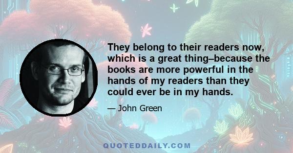 They belong to their readers now, which is a great thing–because the books are more powerful in the hands of my readers than they could ever be in my hands.