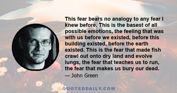 This fear bears no analogy to any fear I knew before. This is the basest of all possible emotions, the feeling that was with us before we existed, before this building existed, before the earth existed. This is the fear 