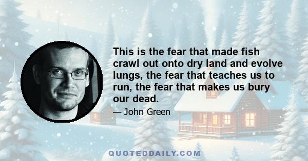 This is the fear that made fish crawl out onto dry land and evolve lungs, the fear that teaches us to run, the fear that makes us bury our dead.