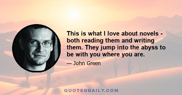 This is what I love about novels - both reading them and writing them. They jump into the abyss to be with you where you are.