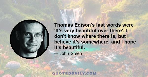 Thomas Edison's last words were 'It's very beautiful over there'. I don't know where there is, but I believe it's somewhere, and I hope it's beautiful.