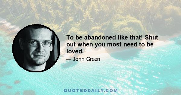 To be abandoned like that! Shut out when you most need to be loved.