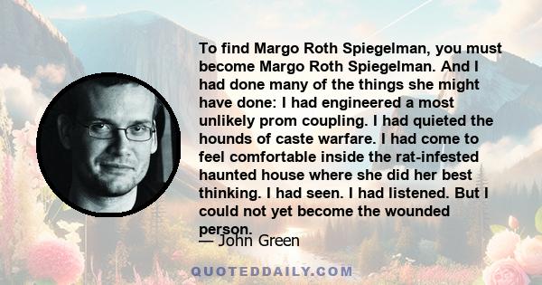 To find Margo Roth Spiegelman, you must become Margo Roth Spiegelman. And I had done many of the things she might have done: I had engineered a most unlikely prom coupling. I had quieted the hounds of caste warfare. I