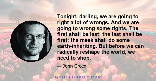 Tonight, darling, we are going to right a lot of wrongs. And we are going to wrong some rights. The first shall be last; the last shall be first; the meek shall do some earth-inheriting. But before we can radically