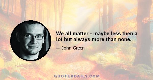 We all matter - maybe less then a lot but always more than none.