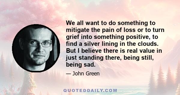 We all want to do something to mitigate the pain of loss or to turn grief into something positive, to find a silver lining in the clouds. But I believe there is real value in just standing there, being still, being sad.