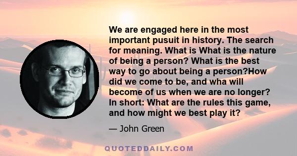 We are engaged here in the most important pusuit in history. The search for meaning. What is What is the nature of being a person? What is the best way to go about being a person?How did we come to be, and wha will