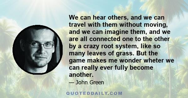 We can hear others, and we can travel with them without moving, and we can imagine them, and we are all connected one to the other by a crazy root system, like so many leaves of grass. But the game makes me wonder