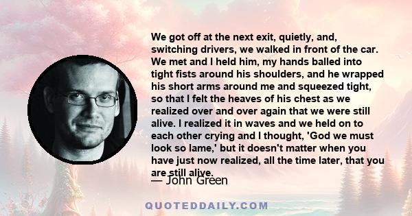 We got off at the next exit, quietly, and, switching drivers, we walked in front of the car. We met and I held him, my hands balled into tight fists around his shoulders, and he wrapped his short arms around me and