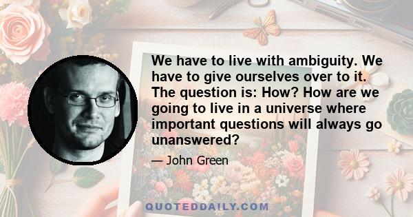 We have to live with ambiguity. We have to give ourselves over to it. The question is: How? How are we going to live in a universe where important questions will always go unanswered?