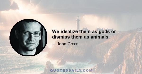 We idealize them as gods or dismiss them as animals.