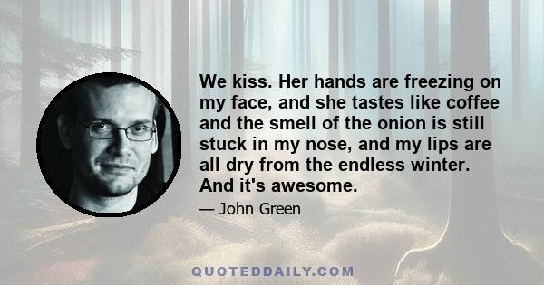 We kiss. Her hands are freezing on my face, and she tastes like coffee and the smell of the onion is still stuck in my nose, and my lips are all dry from the endless winter. And it's awesome.