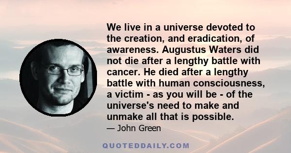 We live in a universe devoted to the creation, and eradication, of awareness. Augustus Waters did not die after a lengthy battle with cancer. He died after a lengthy battle with human consciousness, a victim - as you