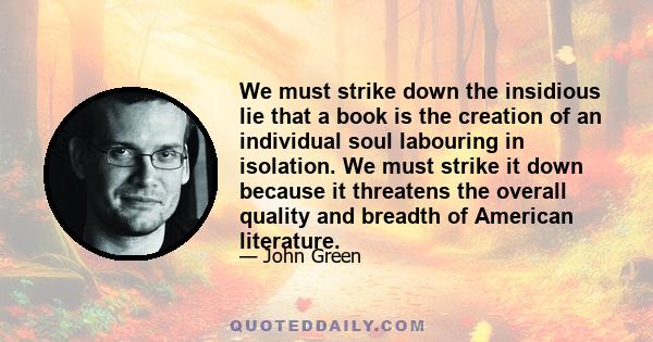 We must strike down the insidious lie that a book is the creation of an individual soul labouring in isolation. We must strike it down because it threatens the overall quality and breadth of American literature.