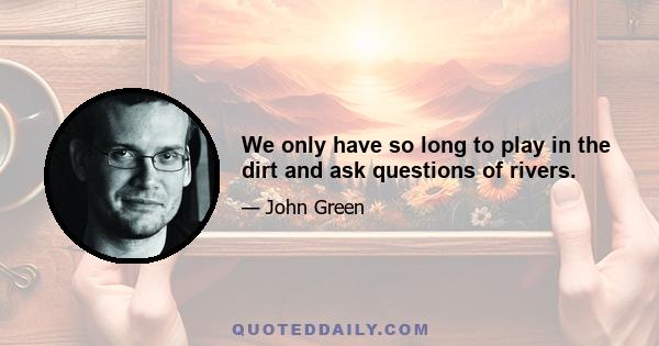 We only have so long to play in the dirt and ask questions of rivers.