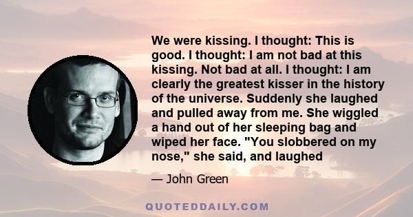 We were kissing. I thought: This is good. I thought: I am not bad at this kissing. Not bad at all. I thought: I am clearly the greatest kisser in the history of the universe. Suddenly she laughed and pulled away from