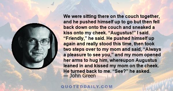 We were sitting there on the couch together, and he pushed himself up to go but then fell back down onto the couch and sneaked a kiss onto my cheek. “Augustus!” I said. “Friendly,” he said. He pushed himself up again