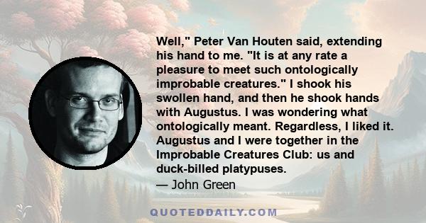 Well, Peter Van Houten said, extending his hand to me. It is at any rate a pleasure to meet such ontologically improbable creatures. I shook his swollen hand, and then he shook hands with Augustus. I was wondering what