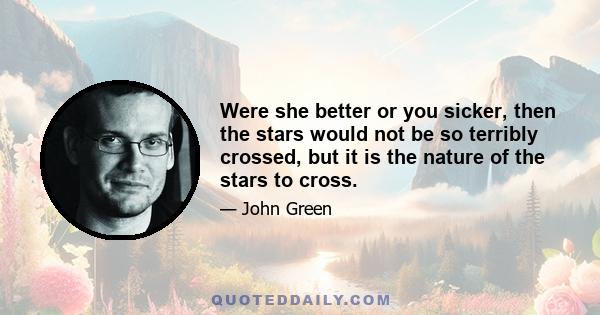 Were she better or you sicker, then the stars would not be so terribly crossed, but it is the nature of the stars to cross.