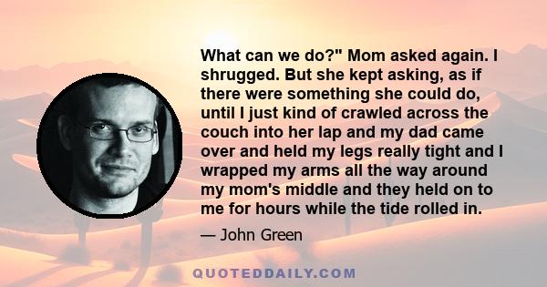 What can we do? Mom asked again. I shrugged. But she kept asking, as if there were something she could do, until I just kind of crawled across the couch into her lap and my dad came over and held my legs really tight