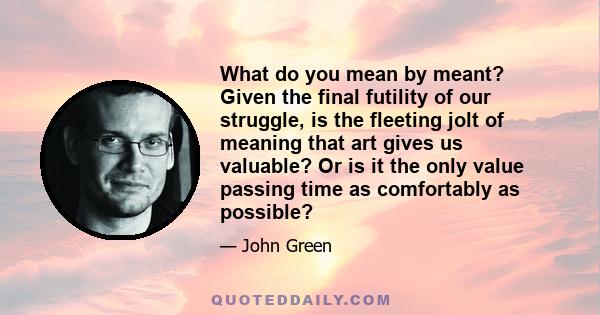 What do you mean by meant? Given the final futility of our struggle, is the fleeting jolt of meaning that art gives us valuable? Or is it the only value passing time as comfortably as possible?