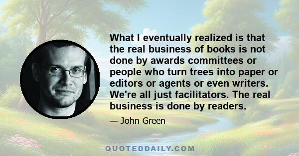 What I eventually realized is that the real business of books is not done by awards committees or people who turn trees into paper or editors or agents or even writers. We're all just facilitators. The real business is