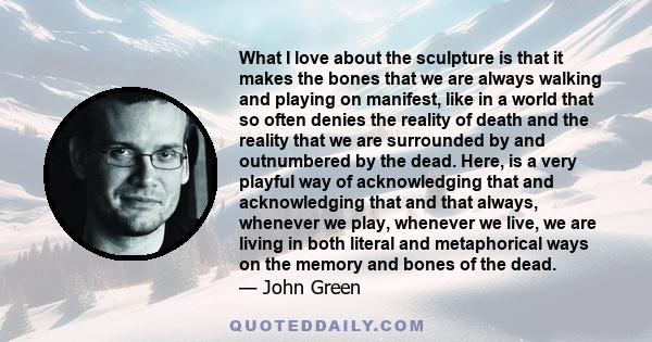 What I love about the sculpture is that it makes the bones that we are always walking and playing on manifest, like in a world that so often denies the reality of death and the reality that we are surrounded by and