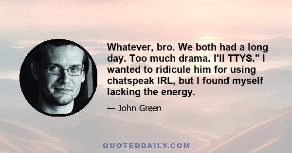 Whatever, bro. We both had a long day. Too much drama. I'll TTYS. I wanted to ridicule him for using chatspeak IRL, but I found myself lacking the energy.