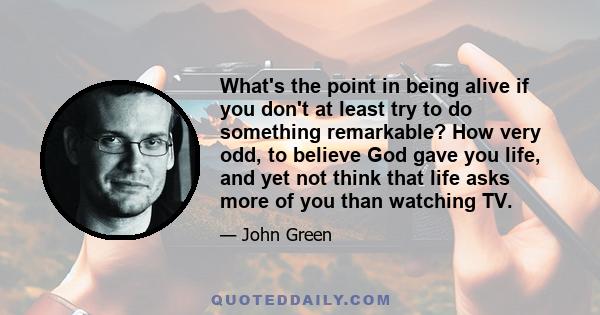 What's the point in being alive if you don't at least try to do something remarkable? How very odd, to believe God gave you life, and yet not think that life asks more of you than watching TV.