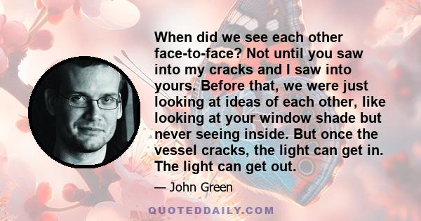 When did we see each other face-to-face? Not until you saw into my cracks and I saw into yours. Before that, we were just looking at ideas of each other, like looking at your window shade but never seeing inside. But