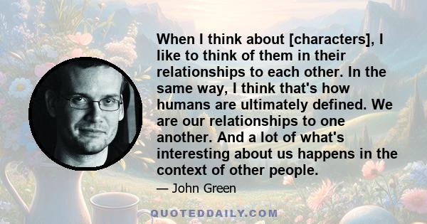 When I think about [characters], I like to think of them in their relationships to each other. In the same way, I think that's how humans are ultimately defined. We are our relationships to one another. And a lot of