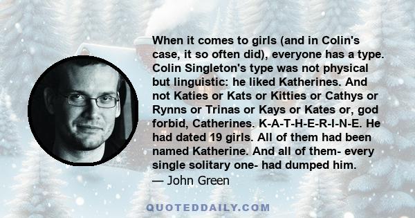 When it comes to girls (and in Colin's case, it so often did), everyone has a type. Colin Singleton's type was not physical but linguistic: he liked Katherines. And not Katies or Kats or Kitties or Cathys or Rynns or