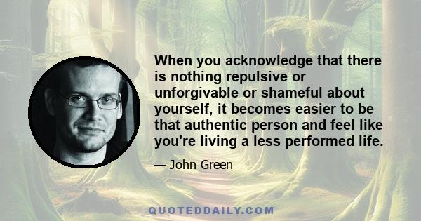 When you acknowledge that there is nothing repulsive or unforgivable or shameful about yourself, it becomes easier to be that authentic person and feel like you're living a less performed life.