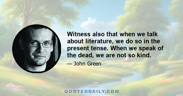 Witness also that when we talk about literature, we do so in the present tense. When we speak of the dead, we are not so kind.