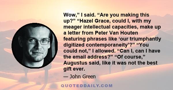 Wow,” I said. “Are you making this up?” “Hazel Grace, could I, with my meager intellectual capacities, make up a letter from Peter Van Houten featuring phrases like ‘our triumphantly digitized contemporaneity’?” “You