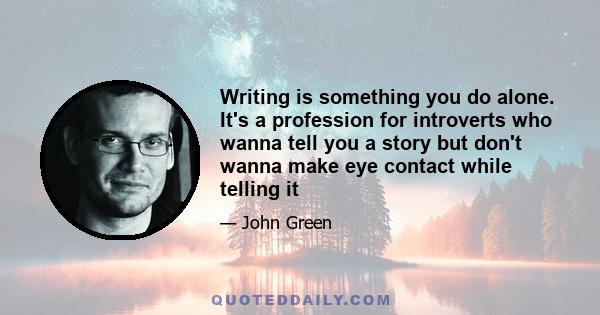 Writing is something you do alone. It's a profession for introverts who wanna tell you a story but don't wanna make eye contact while telling it