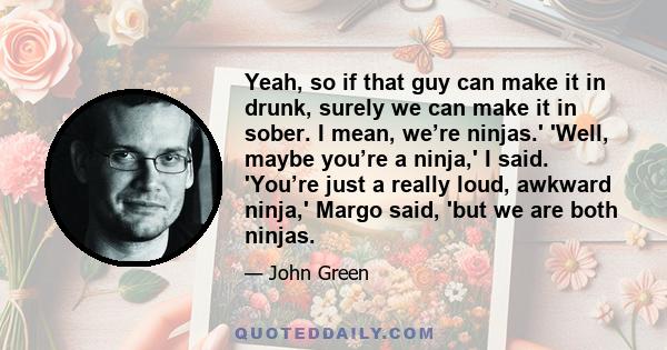 Yeah, so if that guy can make it in drunk, surely we can make it in sober. I mean, we’re ninjas.' 'Well, maybe you’re a ninja,' I said. 'You’re just a really loud, awkward ninja,' Margo said, 'but we are both ninjas.