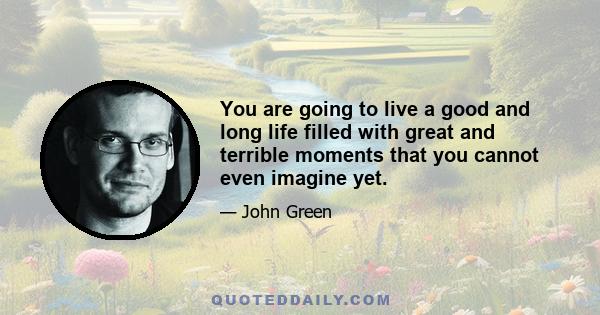 You are going to live a good and long life filled with great and terrible moments that you cannot even imagine yet.