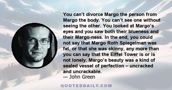 You can’t divorce Margo the person from Margo the body. You can’t see one without seeing the other. You looked at Margo’s eyes and you saw both their blueness and their Margo-ness. In the end, you could not say that