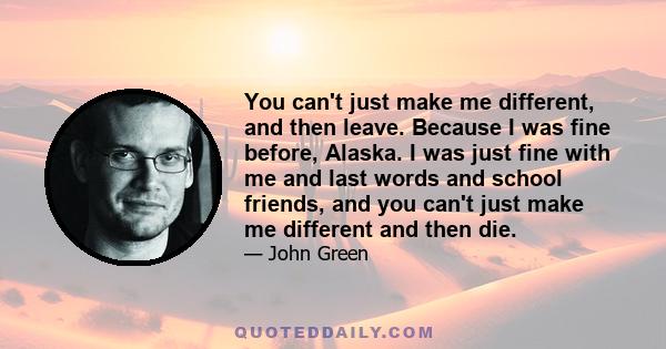 You can't just make me different, and then leave. Because I was fine before, Alaska. I was just fine with me and last words and school friends, and you can't just make me different and then die.