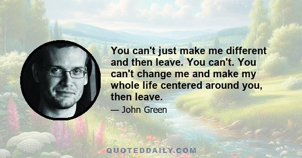 You can't just make me different and then leave. You can't. You can't change me and make my whole life centered around you, then leave.