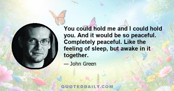 You could hold me and I could hold you. And it would be so peaceful. Completely peaceful. Like the feeling of sleep, but awake in it together.