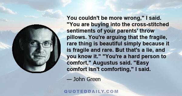 You couldn't be more wrong, I said. You are buying into the cross-stitched sentiments of your parents' throw pillows. You're arguing that the fragile, rare thing is beautiful simply because it is fragile and rare. But