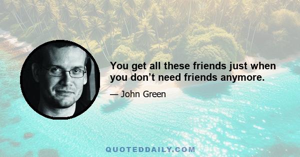 You get all these friends just when you don’t need friends anymore.