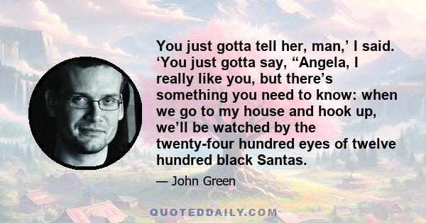 You just gotta tell her, man,’ I said. ‘You just gotta say, “Angela, I really like you, but there’s something you need to know: when we go to my house and hook up, we’ll be watched by the twenty-four hundred eyes of