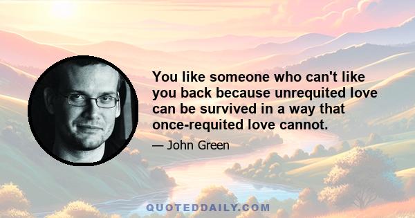 You like someone who can't like you back because unrequited love can be survived in a way that once-requited love cannot.