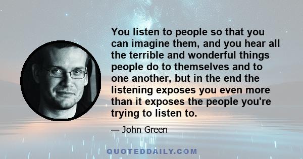 You listen to people so that you can imagine them, and you hear all the terrible and wonderful things people do to themselves and to one another, but in the end the listening exposes you even more than it exposes the